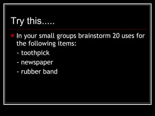 Try this..... In your small groups brainstorm 20 uses for the following items: - toothpick - newspaper - rubber band 