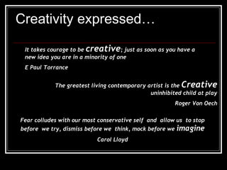 Creativity expressed… It takes courage to be  creative ; just as soon as you have a new idea you are in a minority of one E Paul Torrance The greatest living contemporary artist is the  Creative  uninhibited child at play Roger Von Oech Fear colludes with our most conservative self  and  allow us  to stop before  we try, dismiss before we  think, mock before we  imagine Carol Lloyd 