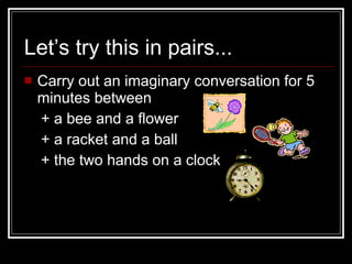 Let’s try this in pairs... Carry out an imaginary conversation for 5 minutes between + a bee and a flower + a racket and a ball + the two hands on a clock 