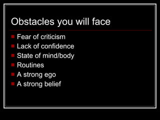 Obstacles you will face Fear of criticism Lack of confidence State of mind/body Routines A strong ego A strong belief 