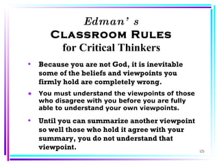 Edman’s Classroom Rules for Critical Thinkers Because you are not God, it is inevitable some of the beliefs and viewpoints you firmly hold are completely wrong. You must understand the viewpoints of those who disagree with you before you are fully able to understand your own viewpoints. Until you can summarize another viewpoint so well those who hold it agree with your summary, you do not understand that viewpoint. (2) 