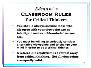 Edman’s Classroom Rules for Critical Thinkers You should always assume those who disagree with your viewpoint are as intelligent and as noble-minded as you are. You must be willing to seriously consider alternative viewpoints and to change your mind in order to be a critical thinker. A retreat into relativism is a retreat away from critical thinking.  Not all viewpoints are equally valid. (2) 