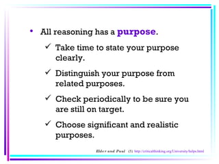 All reasoning has a  purpose .  Take time to state your purpose clearly.  Distinguish your purpose from related purposes.  Check periodically to be sure you are still on target.  Choose significant and realistic purposes.  Elder and Paul  (5)  http://criticalthinking.org/University/helps.html 