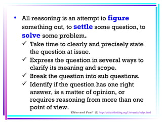 All reasoning is an attempt to  figure   something out, to   settle   some question, to   solve   some problem .   Take time to clearly and precisely state the question at issue.  Express the question in several ways to clarify its meaning and scope.  Break the question into sub questions.  Identify if the question has one right answer, is a matter of opinion, or requires reasoning from more than one point of view.  Elder and Paul  (5)  http://criticalthinking.org/University/helps.html 