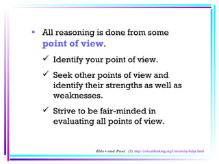 All reasoning is done from some  point of view .  Identify your point of view.  Seek other points of view and identify their strengths as well as weaknesses.  Strive to be fair-minded in evaluating all points of view.  Elder and Paul  (5)  http://criticalthinking.org/University/helps.html 