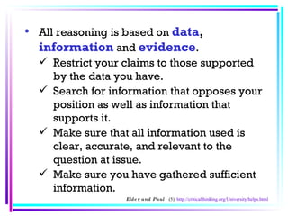 All reasoning is based on  data ,   information   and   evidence .  Restrict your claims to those supported by the data you have.  Search for information that opposes your position as well as information that supports it.  Make sure that all information used is clear, accurate, and relevant to the question at issue.  Make sure you have gathered sufficient information.  Elder and Paul  (5)  http://criticalthinking.org/University/helps.html 
