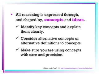 All reasoning is expressed through, and shaped by,  concepts  and  ideas .  Identify key concepts and explain them clearly.  Consider alternative concepts or alternative definitions to concepts.  Make sure you are using concepts with care and precision.  Elder and Paul  (5)  http://criticalthinking.org/University/helps.html 