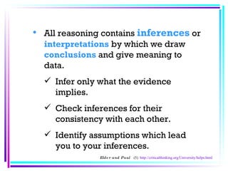 All reasoning contains  inferences  or  interpretations  by which we draw  conclusions   and give meaning to data.  Infer only what the evidence implies.  Check inferences for their consistency with each other.  Identify assumptions which lead you to your inferences.  Elder and Paul  (5)  http://criticalthinking.org/University/helps.html 