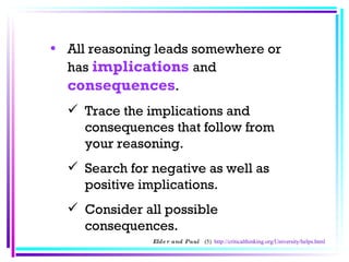 All reasoning leads somewhere or has  implications   and  consequences .  Trace the implications and consequences that follow from your reasoning.  Search for negative as well as positive implications.  Consider all possible consequences.  Elder and Paul  (5)  http://criticalthinking.org/University/helps.html 
