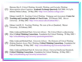 Edman, Laird R. O.  Teaching Critical Thinking:  Pedagogy and Assessment.  Center for Teaching and Learning Calendar of  Past Events .  28 February 2002 .  Mercer University.  28 May 2002  <http://www.mercer.edu/ctl/edman.htm.> . Edman, Laird R. O.  Teaching Thinking: The state of the art  [handout].   Mercer University.  28 February 2002. Elder, Linda and Richard Paul,  University Library:  The Critical Mind is a Questioning Mind .  Critical Thinking Consortium.  Foundation for Critical Thinking.  28 May 2002 < http://criticalthinking.org/University/questioningmind.htm >. Elder, Linda and Richard Paul,  University Library:  The Elements of Critical Thinking:  Helping Students Assess Their Thinking .  Critical Thinking Consortium.  Foundation for Critical Thinking.  28 May 2002  < http://criticalthinking.org/University/helps.html >. Dawson, Roy E.  Critical Thinking, Scientific Thinking, and Everyday Thinking: Metacognition about Cognition .  Academic Exchange Quarterly   Fall 2000: v4 i3 p76. Infotrac Online Library.  28 May 2002 < http://www.infotrac-college.com >. (1) (2) (3) (4) (5) Elder, Linda and Richard Paul, R.  University Library:   Universal Intellectual Standards .  Critical Thinking Consortium.  Foundation for Critical Thinking.  28 May 2002 < http://criticalthinking.org/University/unistan.html >. (6) 