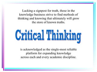 Lacking a signpost for truth, those in the knowledge business strive to find methods of thinking and knowing that ultimately will grow the store of known truths. is acknowledged as the single-most reliable platform for expanding knowledge across each and every academic discipline. Critical Thinking 