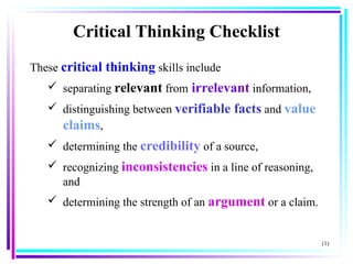 These  critical thinking  skills include  separating  relevant  from   irrelevant  information,  distinguishing between  verifiable facts  and  value claims , determining the  credibility   of a source,  recognizing  inconsistencies  in a line of reasoning, and  determining the strength of an  argument  or a claim.  (1) Critical Thinking Checklist 