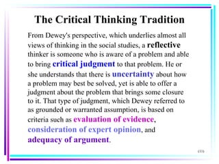 From Dewey's perspective, which underlies almost all views of thinking in the social studies, a  reflective   thinker is someone who is aware of a problem and able to bring  critical judgment  to that problem. He or she understands that there is  uncertainty  about how a problem may best be solved, yet is able to offer a judgment about the problem that brings some closure to it. That type of judgment, which Dewey referred to as grounded or warranted assumption, is based on criteria such as  evaluation of evidence ,  consideration of expert opinion , and  adequacy of argument . (11) The Critical Thinking Tradition 