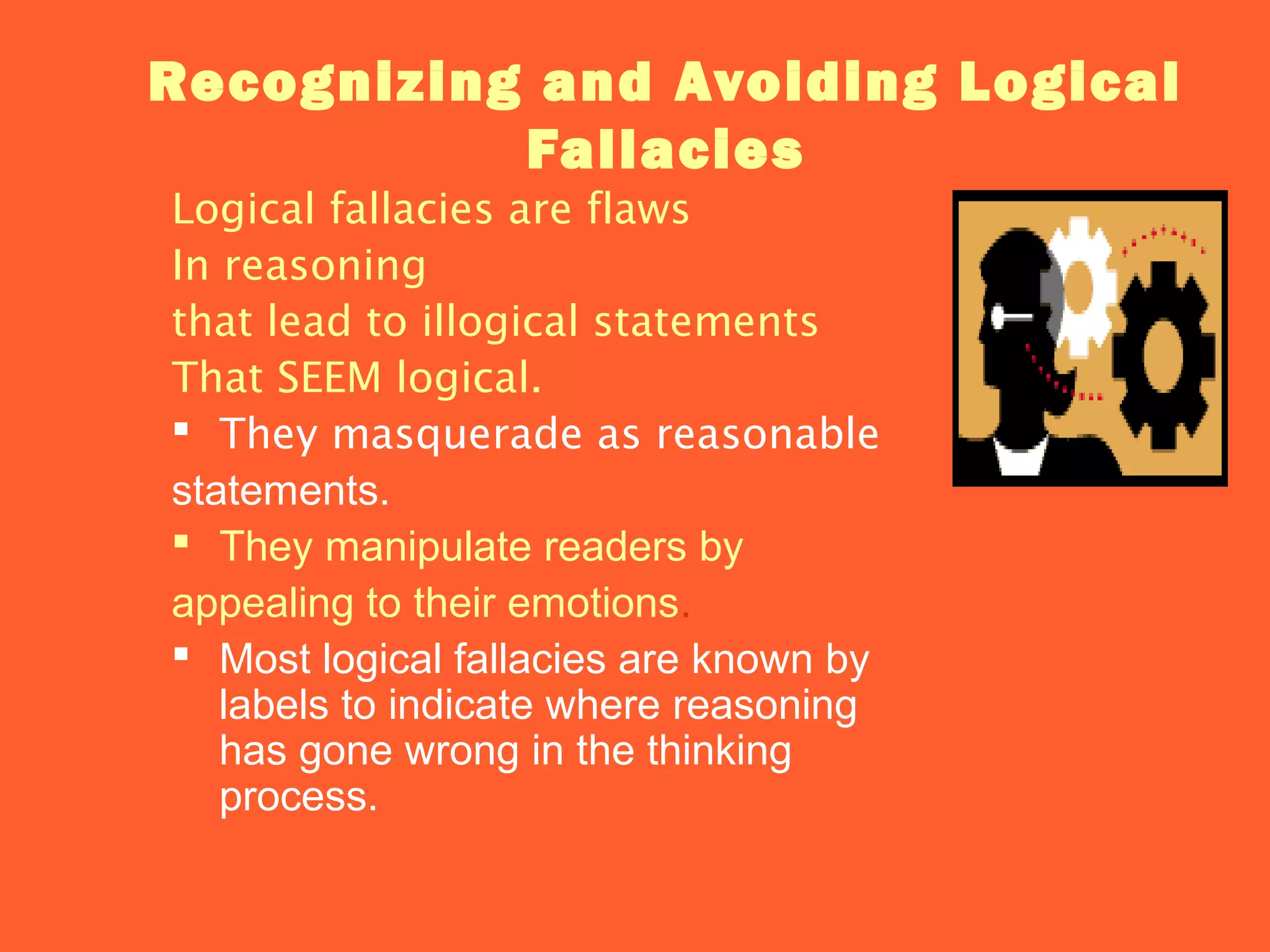 Recognizing and Avoiding Logical
Fallacies
Logical fallacies are flaws
In reasoning
that lead to illogical statements
That SEEM logical.
 They masquerade as reasonable
statements.
 They manipulate readers by
appealing to their emotions.
 Most logical fallacies are known by
labels to indicate where reasoning
has gone wrong in the thinking
process.
 