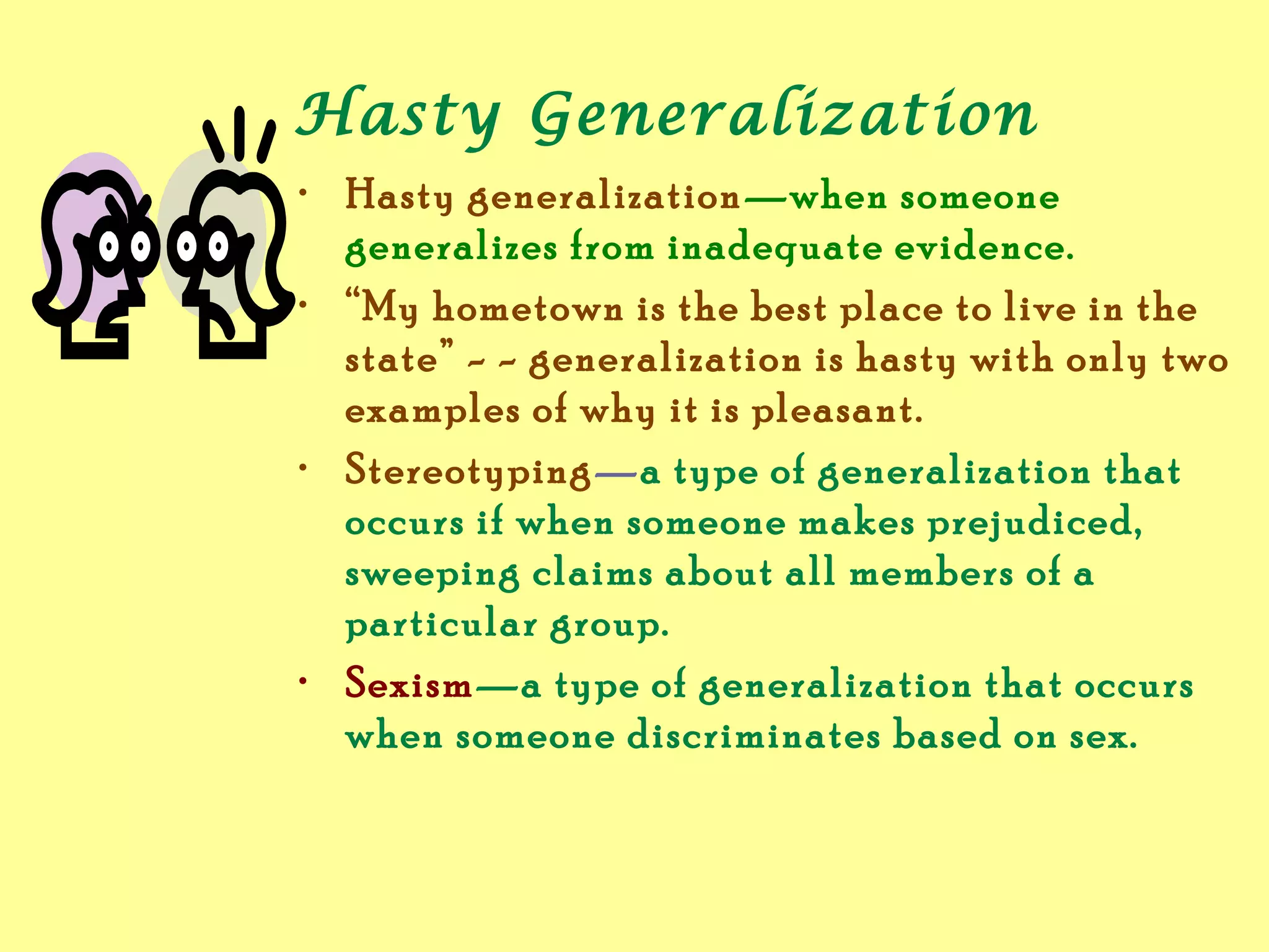 Hasty Generalization
• Hasty generalization—when someone
generalizes from inadequate evidence.
• “My hometown is the best place to live in the
state” - - generalization is hasty with only two
examples of why it is pleasant.
• Stereotyping—a type of generalization that
occurs if when someone makes prejudiced,
sweeping claims about all members of a
particular group.
• Sexism—a type of generalization that occurs
when someone discriminates based on sex.
 
