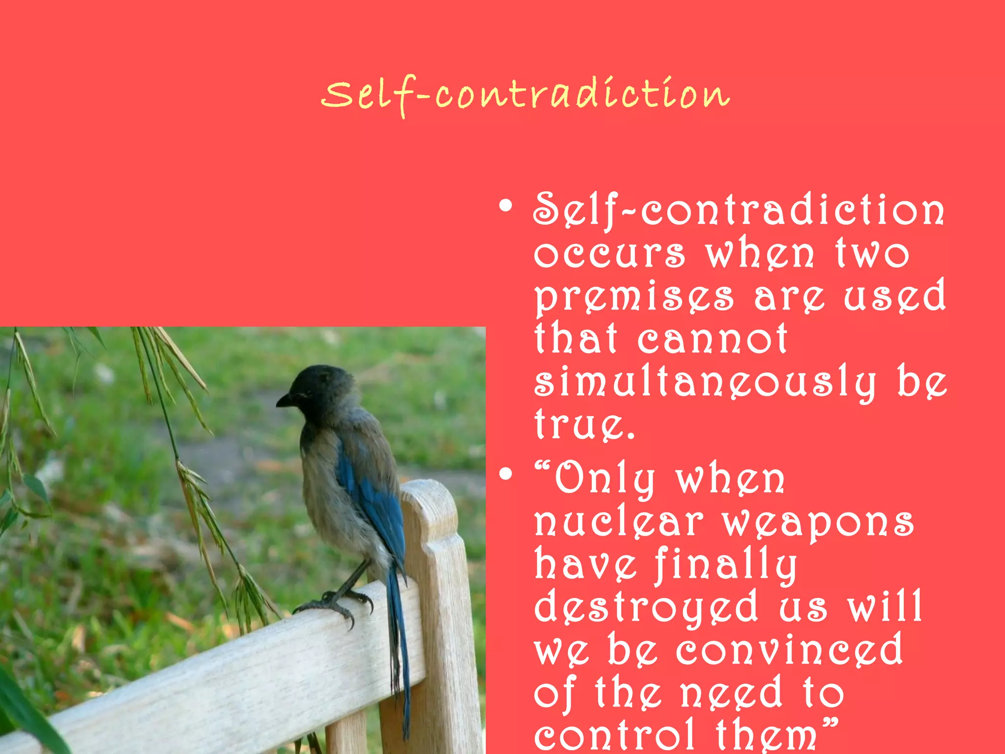 Self-contradiction
• Self-contradiction
occurs when two
premises are used
that cannot
simultaneously be
true.
• “Only when
nuclear weapons
have finally
destroyed us will
we be convinced
of the need to
control them”
 