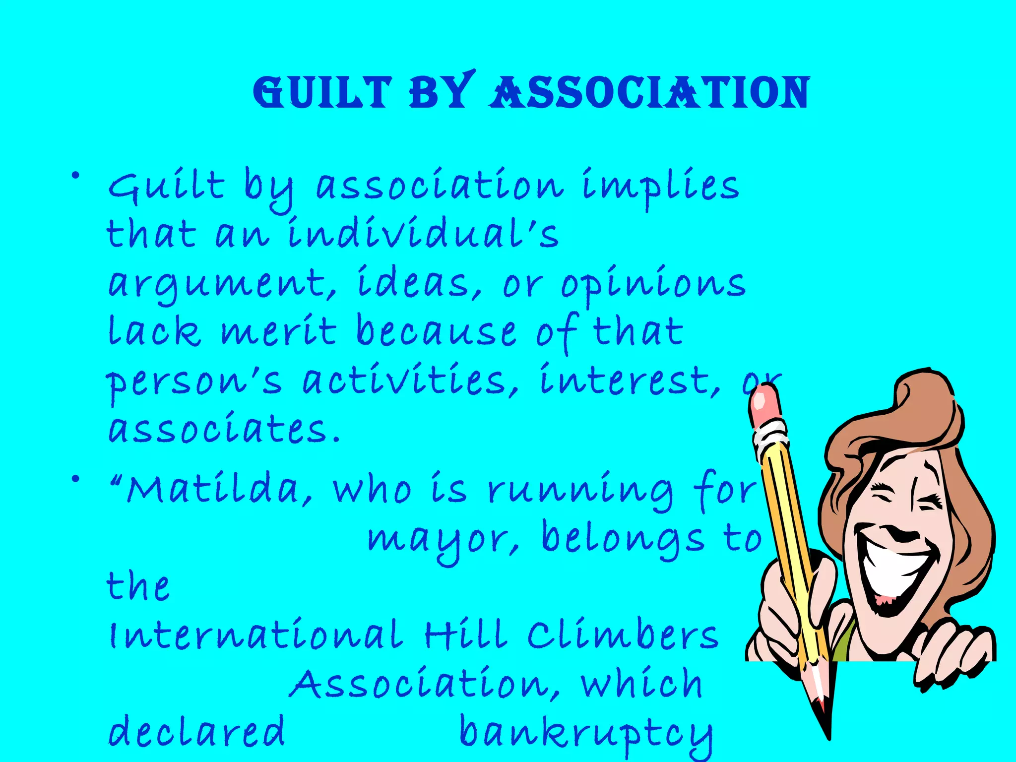 Guilt by association
• Guilt by association implies
that an individual’s
argument, ideas, or opinions
lack merit because of that
person’s activities, interest, or
associates.
• “Matilda, who is running for
mayor, belongs to
the
International Hill Climbers
Association, which
declared bankruptcy
 