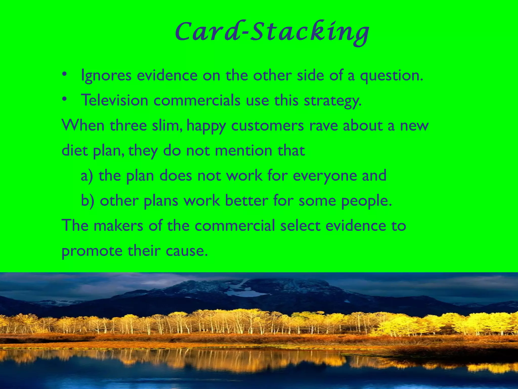 Card-Stacking
• Ignores evidence on the other side of a question.
• Television commercials use this strategy.
When three slim, happy customers rave about a new
diet plan, they do not mention that
a) the plan does not work for everyone and
b) other plans work better for some people.
The makers of the commercial select evidence to
promote their cause.
 