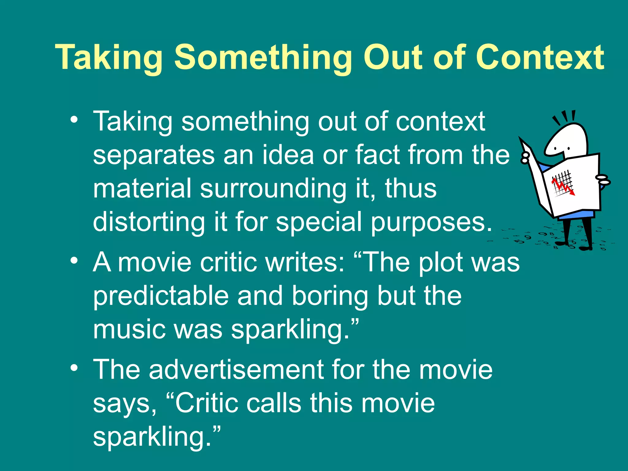 Taking Something Out of Context
• Taking something out of context
separates an idea or fact from the
material surrounding it, thus
distorting it for special purposes.
• A movie critic writes: “The plot was
predictable and boring but the
music was sparkling.”
• The advertisement for the movie
says, “Critic calls this movie
sparkling.”
 
