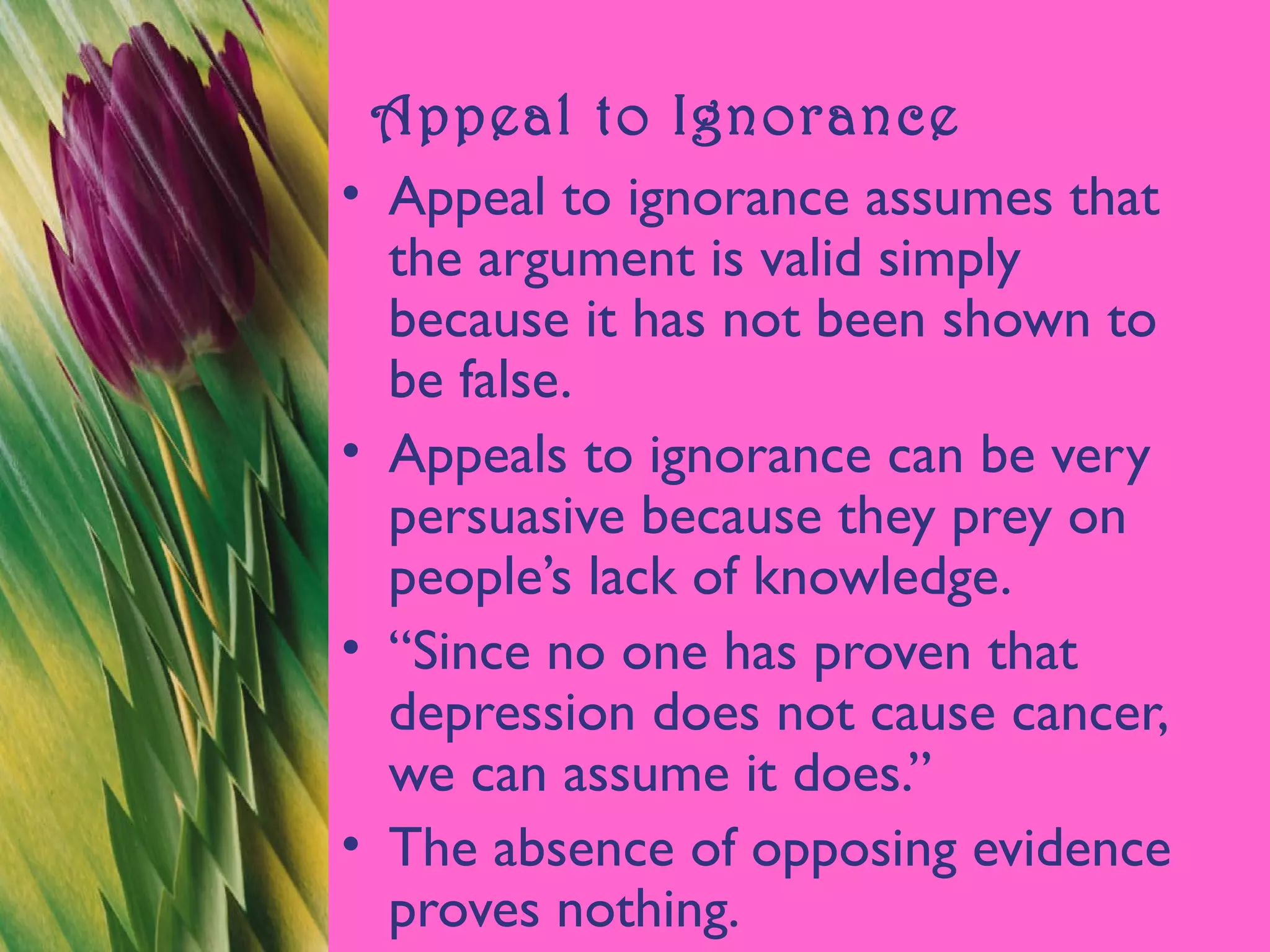 Appeal to Ignorance
• Appeal to ignorance assumes that
the argument is valid simply
because it has not been shown to
be false.
• Appeals to ignorance can be very
persuasive because they prey on
people’s lack of knowledge.
• “Since no one has proven that
depression does not cause cancer,
we can assume it does.”
• The absence of opposing evidence
proves nothing.
 
