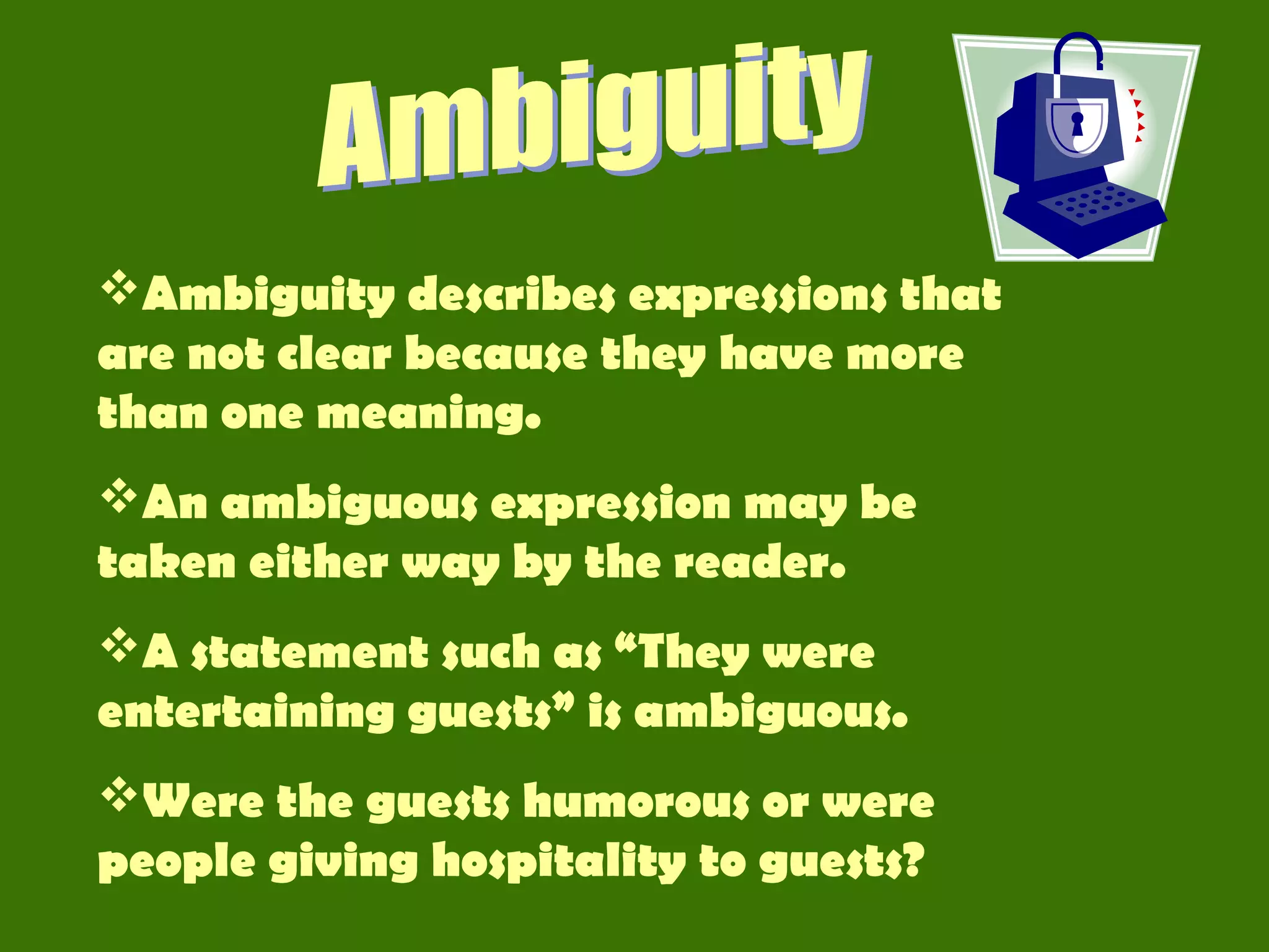 Ambiguity describes expressions that
are not clear because they have more
than one meaning.
An ambiguous expression may be
taken either way by the reader.
A statement such as “They were
entertaining guests” is ambiguous.
Were the guests humorous or were
people giving hospitality to guests?
 