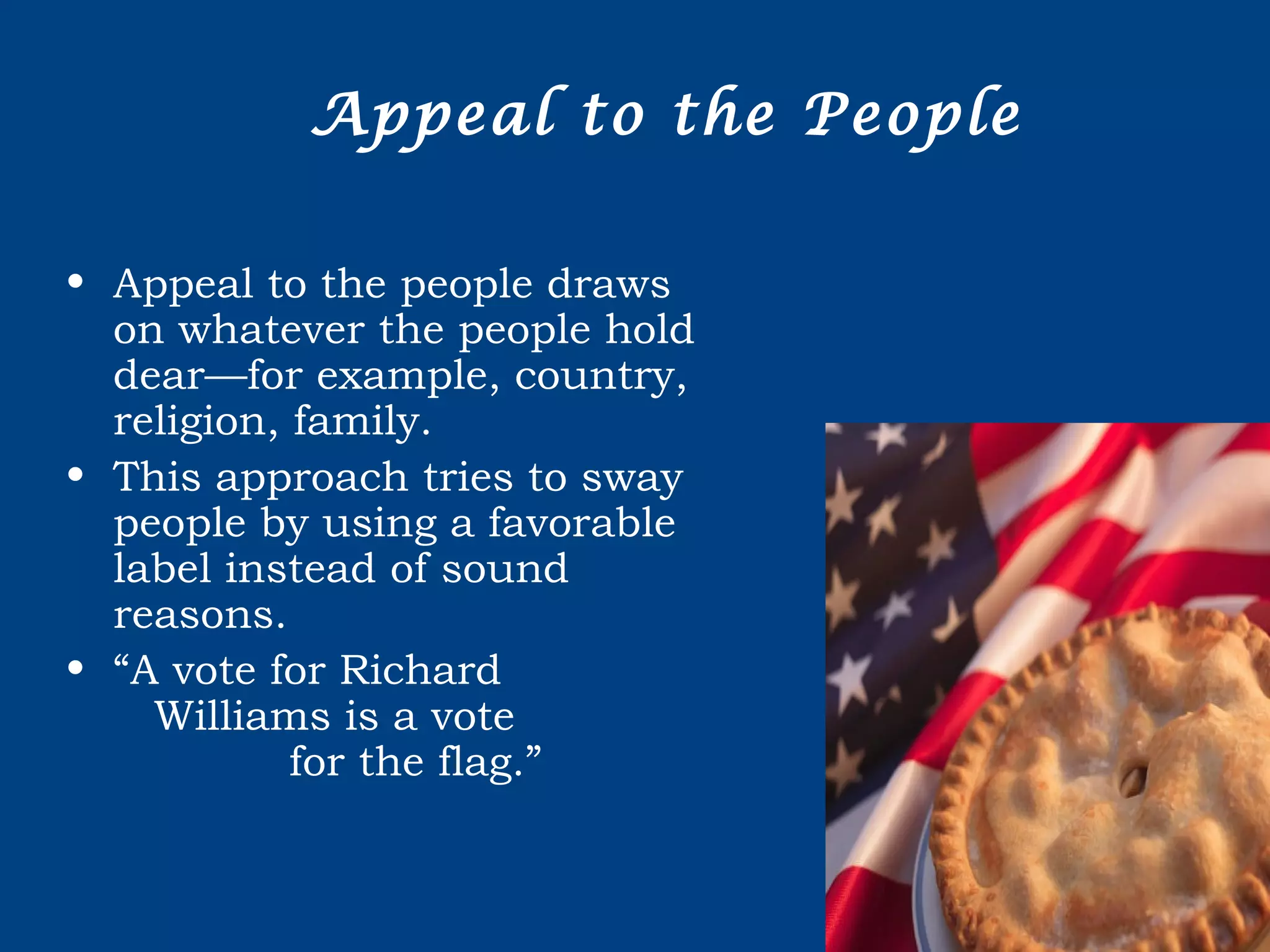 Appeal to the People
• Appeal to the people draws
on whatever the people hold
dear—for example, country,
religion, family.
• This approach tries to sway
people by using a favorable
label instead of sound
reasons.
• “A vote for Richard
Williams is a vote
for the flag.”
 