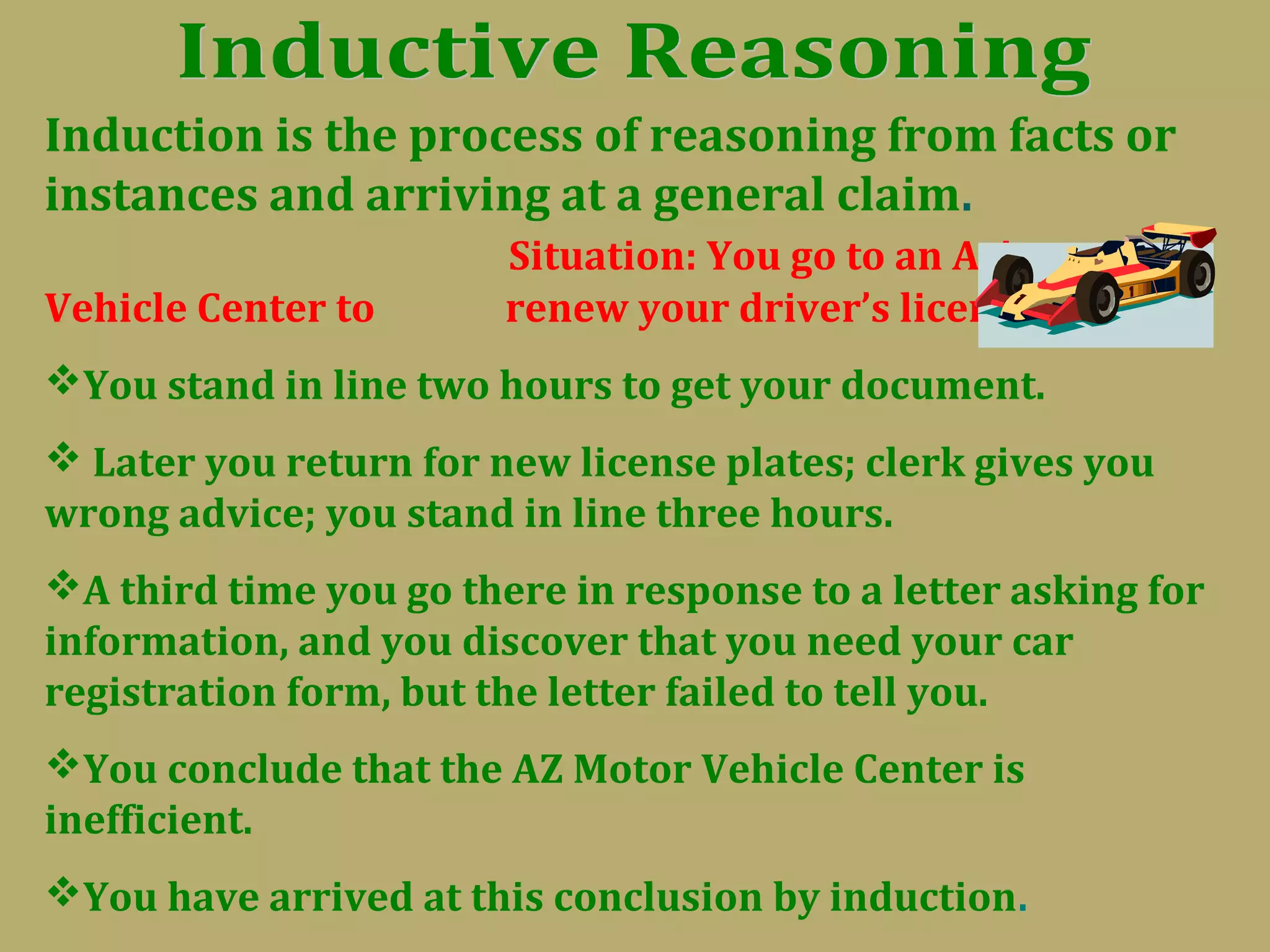 Induction is the process of reasoning from facts or
instances and arriving at a general claim.
Situation: You go to an Arizona
Vehicle Center to renew your driver’s license.
You stand in line two hours to get your document.
 Later you return for new license plates; clerk gives you
wrong advice; you stand in line three hours.
A third time you go there in response to a letter asking for
information, and you discover that you need your car
registration form, but the letter failed to tell you.
You conclude that the AZ Motor Vehicle Center is
inefficient.
You have arrived at this conclusion by induction.
 