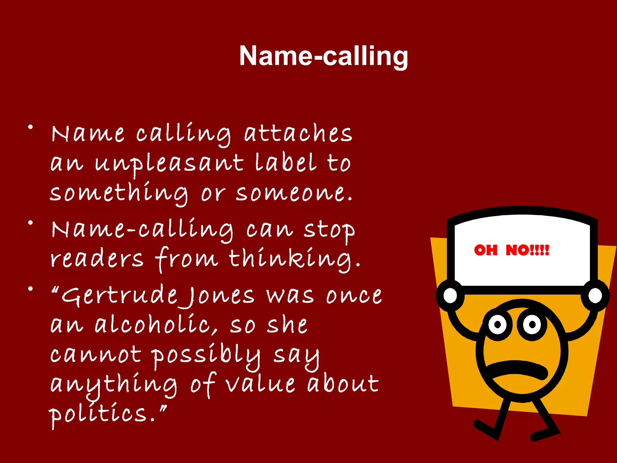 Name-calling
• Name calling attaches
an unpleasant label to
something or someone.
• Name-calling can stop
readers from thinking.
• “Gertrude Jones was once
an alcoholic, so she
cannot possibly say
anything of value about
politics.”
OH NO!!!!
 
