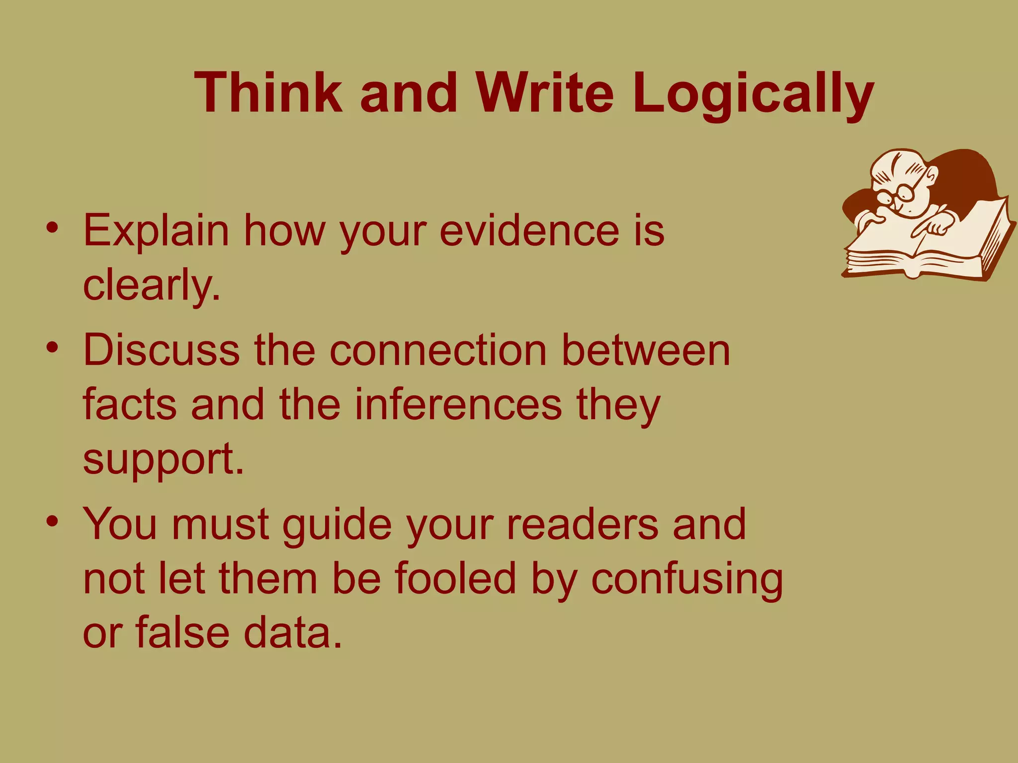Think and Write Logically
• Explain how your evidence is
clearly.
• Discuss the connection between
facts and the inferences they
support.
• You must guide your readers and
not let them be fooled by confusing
or false data.
 