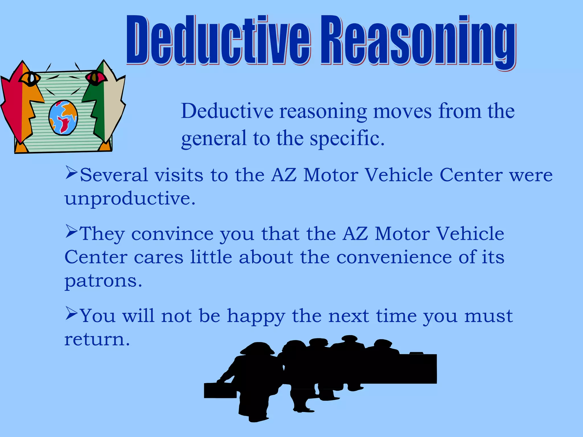 Deductive reasoning moves from the
general to the specific.
Several visits to the AZ Motor Vehicle Center were
unproductive.
They convince you that the AZ Motor Vehicle
Center cares little about the convenience of its
patrons.
You will not be happy the next time you must
return.
 