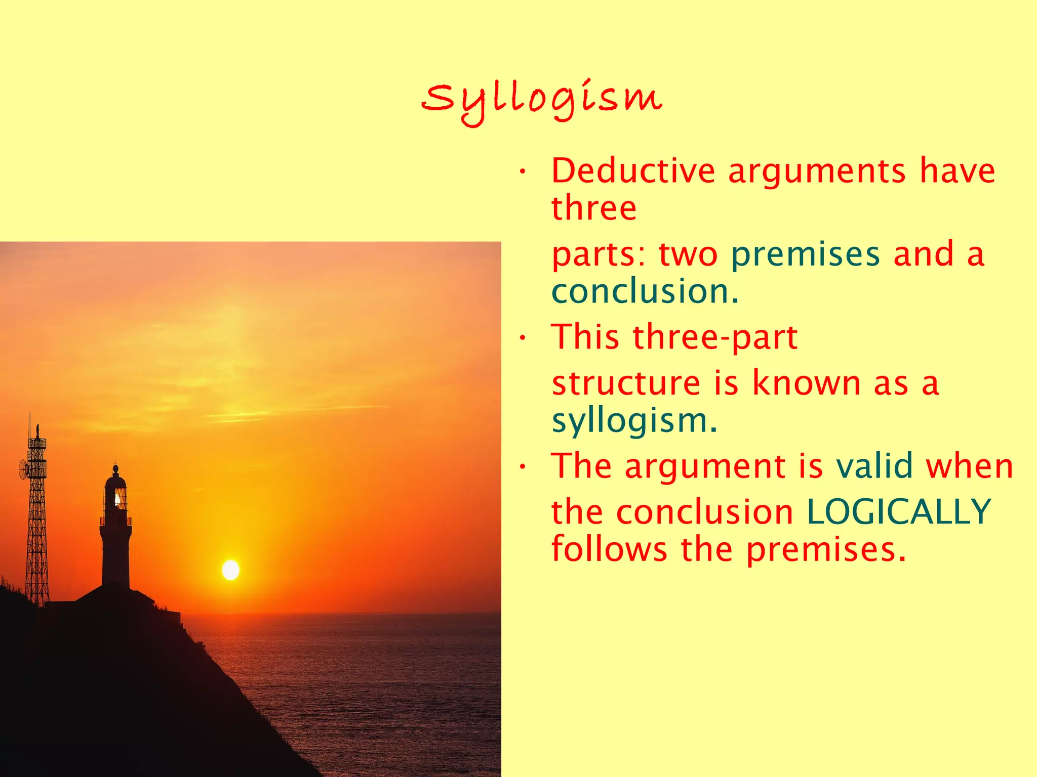 Syllogism
• Deductive arguments have
three
parts: two premises and a
conclusion.
• This three-part
structure is known as a
syllogism.
• The argument is valid when
the conclusion LOGICALLY
follows the premises.
 