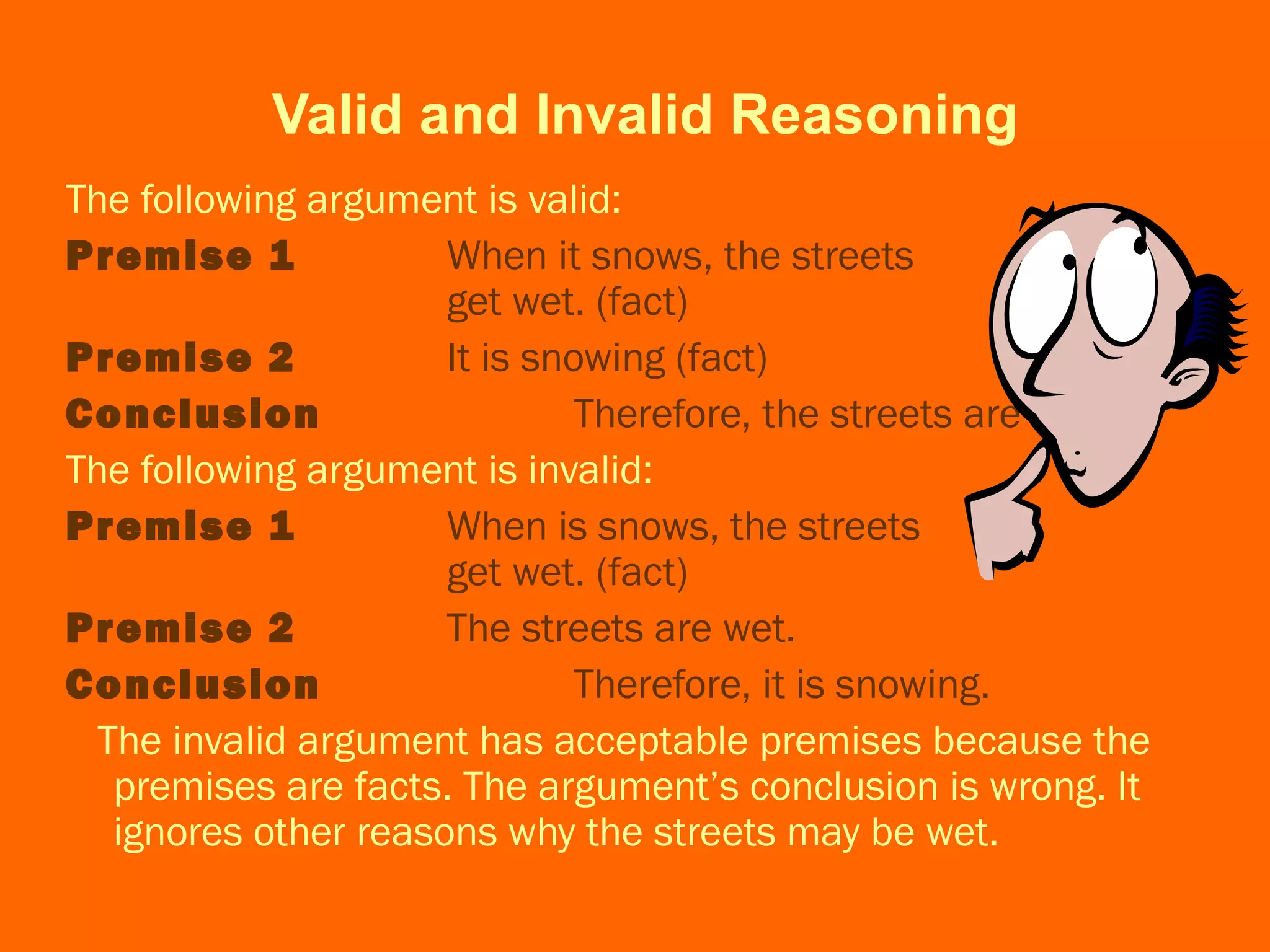 Valid and Invalid Reasoning
The following argument is valid:
Premise 1 When it snows, the streets
get wet. (fact)
Premise 2 It is snowing (fact)
Conclusion Therefore, the streets are wet.
The following argument is invalid:
Premise 1 When is snows, the streets
get wet. (fact)
Premise 2 The streets are wet.
Conclusion Therefore, it is snowing.
The invalid argument has acceptable premises because the
premises are facts. The argument’s conclusion is wrong. It
ignores other reasons why the streets may be wet.
 