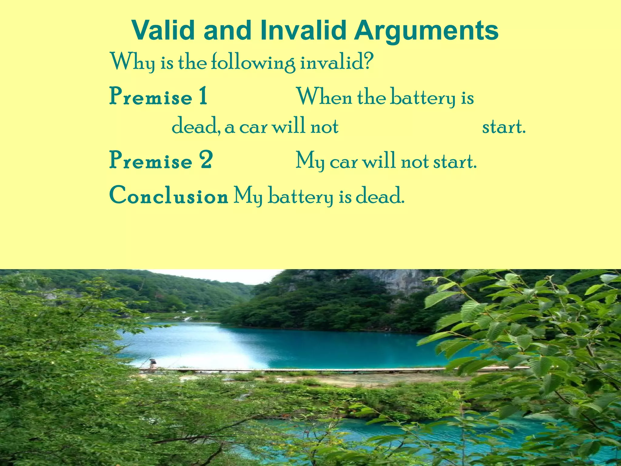 Valid and Invalid Arguments
Why is the following invalid?
Premise 1 When the battery is
dead, a car will not start.
Premise 2 My car will not start.
Conclusion My battery is dead.
 