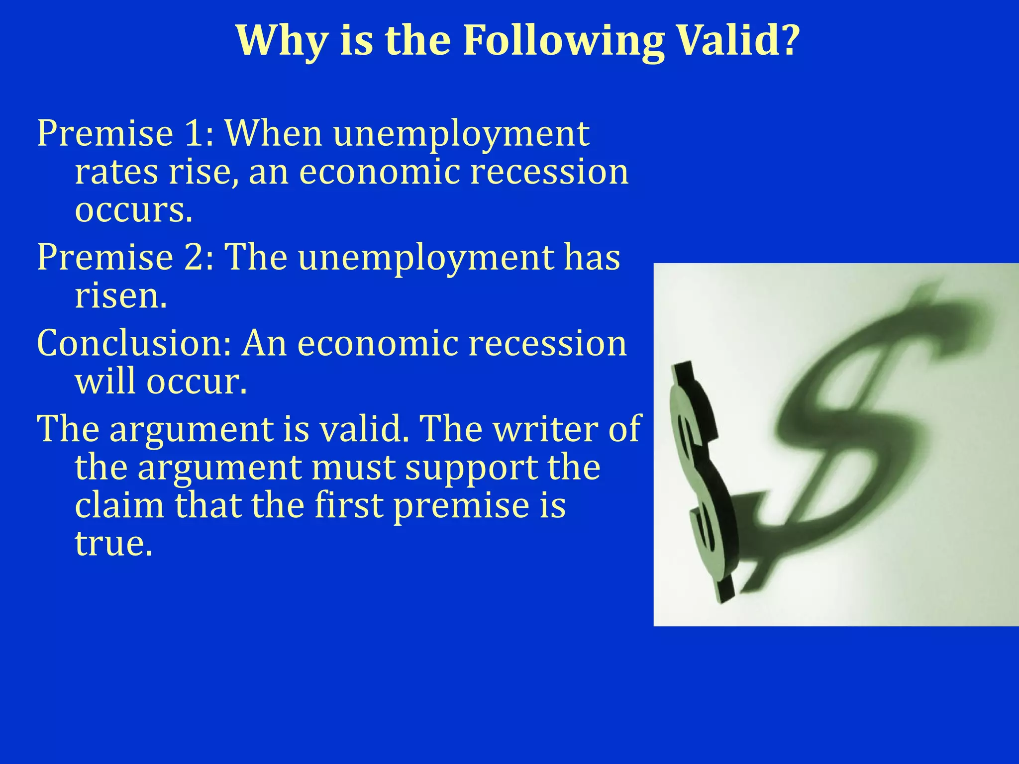 Why is the Following Valid?
Premise 1: When unemployment
rates rise, an economic recession
occurs.
Premise 2: The unemployment has
risen.
Conclusion: An economic recession
will occur.
The argument is valid. The writer of
the argument must support the
claim that the first premise is
true.
 