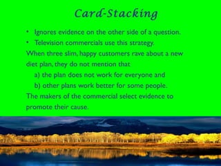 Card-Stacking
• Ignores evidence on the other side of a question.
• Television commercials use this strategy.
When three slim, happy customers rave about a new
diet plan, they do not mention that
a) the plan does not work for everyone and
b) other plans work better for some people.
The makers of the commercial select evidence to
promote their cause.
 