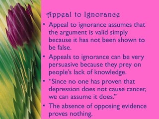 Appeal to Ignorance
• Appeal to ignorance assumes that
the argument is valid simply
because it has not been shown to
be false.
• Appeals to ignorance can be very
persuasive because they prey on
people’s lack of knowledge.
• “Since no one has proven that
depression does not cause cancer,
we can assume it does.”
• The absence of opposing evidence
proves nothing.
 