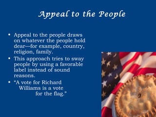 Appeal to the People
• Appeal to the people draws
on whatever the people hold
dear—for example, country,
religion, family.
• This approach tries to sway
people by using a favorable
label instead of sound
reasons.
• “A vote for Richard
Williams is a vote
for the flag.”
 