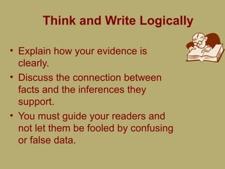 Think and Write Logically
• Explain how your evidence is
clearly.
• Discuss the connection between
facts and the inferences they
support.
• You must guide your readers and
not let them be fooled by confusing
or false data.
 