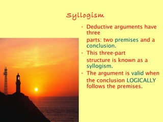 Syllogism
• Deductive arguments have
three
parts: two premises and a
conclusion.
• This three-part
structure is known as a
syllogism.
• The argument is valid when
the conclusion LOGICALLY
follows the premises.
 