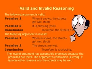 Valid and Invalid Reasoning
The following argument is valid:
Premise 1 When it snows, the streets
get wet. (fact)
Premise 2 It is snowing (fact)
Conclusion Therefore, the streets are wet.
The following argument is invalid:
Premise 1 When is snows, the streets
get wet. (fact)
Premise 2 The streets are wet.
Conclusion Therefore, it is snowing.
The invalid argument has acceptable premises because the
premises are facts. The argument’s conclusion is wrong. It
ignores other reasons why the streets may be wet.
 