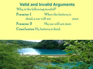 Valid and Invalid Arguments
Why is the following invalid?
Premise 1 When the battery is
dead, a car will not start.
Premise 2 My car will not start.
Conclusion My battery is dead.
 