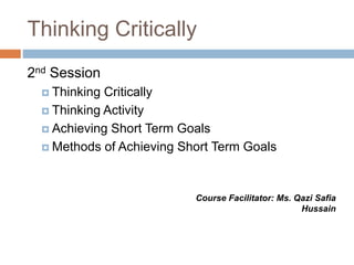 Thinking Critically
2nd Session
 Thinking Critically
 Thinking Activity
 Achieving Short Term Goals
 Methods of Achieving Short Term Goals
Course Facilitator: Ms. Qazi Safia
Hussain
 