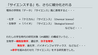 「サイエンスする」も、さらに細分化される
理系の学問を「データ」「サイエンス」風に表現すると・・・
・化学 ＝「ケミカル」「サイエンス」（Chemical Science）
・生物学 ＝「バイオ」 「サイエンス」（Biological Science）
などなど・・・
わたしの学生時代の研究対象（iPS細胞）の構成でいうと、、、
生物学ー細胞生物学、遺伝学、分子生物学、
発生学、進化学、バイオインフォマティクス などなど・・・
→赤字を組み合わせた「サイエンス」をする研究者でした。
 