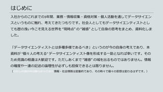 はじめに
入社からのこれまでの3年間、業務・情報収集・資格対策・個人活動を通してデータサイエン
スというものに触れ、考えてきたつもりです。社会人としてもデータサイエンティストとし
ても歴の浅い今こそ見える世界を “現時点” の “雑感” として自身の思考をまとめ、資料化しま
した。
「データサイエンティストとは多種多様であるべき」というのが今の自身の考えであり、本
資料が “個々人の考える” データサイエンティスト像を形成する一助となれば幸いです。その
ため見識の相違は大歓迎です。ただしあくまで “雑感” の域を出るものではありません。情報
の確度や一連の記述の論理性が必ずしも担保できるとは限りません。
（わたしの頭の中は散らかっており情報・社会情勢は変動的であり、その時々で個々の思想は変わるはずです。）
 