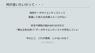 何が言いたいかって・・・
結局データサイエンティストって
普遍して言える共通イメージがない
好きや興味の組み合わせ分だけ
“異なる色を持つ” データサイエンティストが存在していい
今のとこ、これが真相 じゃないかな？
（575 字余り）
 