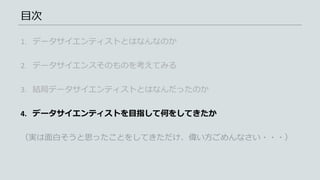 目次
1. データサイエンティストとはなんなのか
2. データサイエンスそのものを考えてみる
3. 結局データサイエンティストとはなんだったのか
4. データサイエンティストを目指して何をしてきたか
（実は面白そうと思ったことをしてきただけ、偉い方ごめんなさい・・・）
 