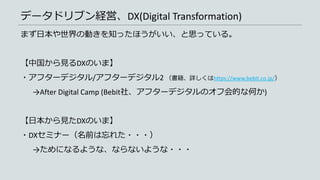 データドリブン経営、DX(Digital Transformation)
まず日本や世界の動きを知ったほうがいい、と思っている。
【中国から見るDXのいま】
・アフターデジタル/アフターデジタル2 （書籍、詳しくはhttps://www.bebit.co.jp/）
→After Digital Camp (Bebit社、アフターデジタルのオフ会的な何か)
【日本から見たDXのいま】
・DXセミナー（名前は忘れた・・・）
→ためになるような、ならないような・・・
 