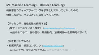 ML(Machine Learning)、DL(Deep Learning)
機械学習やディープラーニングを学問としてやってなかったので
俯瞰しながら、ハンズオンしながら学んでみた。
【手っ取り早く資格勉強で俯瞰する】
・g検定（ジェネラリスト検定）（https://www.jdla.org/certificate/general/ ）
→技術そのもの、強み弱み、最新動向、法律関係etcを俯瞰的に学べた
【手を動かしてみる】
・松尾研究室 演習コンテンツ（https://gci.t.u-tokyo.ac.jp/ ）
→pythonを学びつつML/DLを学ぶ。なかなか進んでない・・・
 