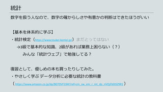 統計
数字を扱う人なので、数字の確からしさや有意かの判断はできたほうがいい
【基本を体系的に学ぶ】
・統計検定（https://www.toukei-kentei.jp/）まだとってはない
→3級で基本的な知識、2級があれば業務上困らない（？）
みんな「統計ウェブ」で勉強してる？
復習として、優しめの本も買ったりしてみた。
・やさしく学ぶ データ分析に必要な統計の教科書
（ https://www.amazon.co.jp/dp/B07DVF194F/ref=cm_sw_em_r_mt_dp_nVQjFb9JSZ9R1 ）
 