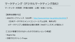 マーケティング（デジタルマーケティング含む）
マーケッター的発想（市場の感覚・心理）を身につける。
【実例を俯瞰する】
・JDMCカンファレンス（2019年：http://www.seminar-reg.jp/jdmc/dm2019/ ）
（日本データマネジメントコンソーシアム主宰、毎年3月）
→データドリブン感度高め企業の実例（PMがハンズオンが面白い）
【 コロナ影響で行けなかったので行きたいという希望】
・Bizgine Day
・日経クロストレンドexpo
 